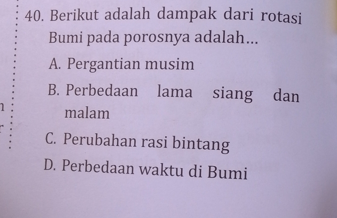 Berikut adalah dampak dari rotasi
Bumi pada porosnya adalah...
A. Pergantian musim
B. Perbedaan lama siang dan
1
malam
C. Perubahan rasi bintang
D. Perbedaan waktu di Bumi