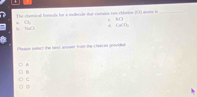 1 <
The chemical formula for a molecule that contains two chlorine Gl) atoms is_ .
a. Cl_2 c. KCl
d. CaCO_2
b. N Cl
Please select the best answer from the choices provided
A
B
C
D