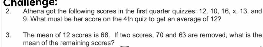 Challenge: 
2. Athena got the following scores in the first quarter quizzes: 12, 10, 16, x, 13, and
9. What must be her score on the 4th quiz to get an average of 12? 
3. The mean of 12 scores is 68. If two scores, 70 and 63 are removed, what is the 
mean of the remaining scores?