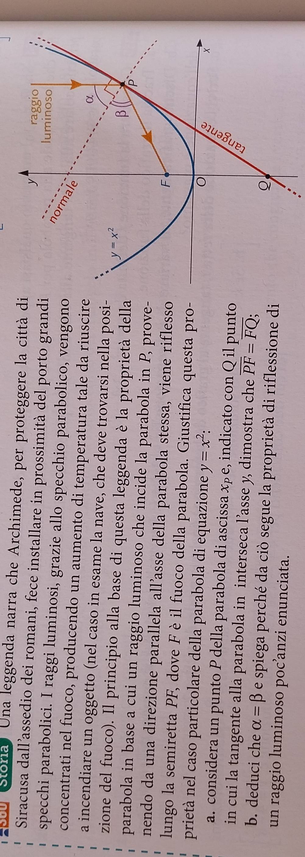 Stória Una leggenda narra che Archimede, per proteggere la città di
Siracusa dall’assedio dei romani, fece installare in prossimità del porto grandi
specchi parabolici. I raggi luminosi, grazie allo specchio parabolico, vengono
concentrati nel fuoco, producendo un aumento di temperatura tale da riuscire
a incendiare un oggetto (nel caso in esame la nave, che deve trovarsi nella posi-
zione del fuoco). Il principio alla base di questa leggenda è la proprietà della
parabola in base a cui un raggio luminoso che incide la parabola in P, prove-
nendo da una direzione parallela all’asse della parabola stessa, viene riflesso
lungo la semiretta PF, dove F è il fuoco della parabola. Giustifica questa pro-
prietà nel caso particolare della parabola di equazione y=x^2:
a. considera un punto P della parabola di ascissa x_P e, indicato con Q il punto
in cui la tangente alla parabola in interseca l’asse y, dimostra che overline PF=overline FQ
b. deduci che alpha =beta e spiega perché da ciò segue la proprietà di riflessione di
un raggio luminoso poc’anzi enunciata.