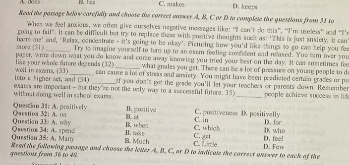 A. does B. has C. makes D. keeps
Read the passage below carefully and choose the correct answer A, B, C or D to complete the questions from 31 to
When we feel anxious, we often give ourselves negative messages like: “I can’t do this”, “I’m useless” and “I’r
going to fail”. It can be difficult but try to replace these with positive thoughts such as: ‘This is just anxiety, it can
harm me’ and, ‘Relax, concentrate - it’s going to be okay’. Picturing how you’d like things to go can help you fee
more (31) _. Try to imagine yourself to turn up to an exam feeling confident and relaxed. You turn over you
paper, write down what you do know and come away knowing you tried your best on the day. It can sometimes fee
like your whole future depends (32)_ what grades you get. There can be a lot of pressure on young people to d
well in exams, (33) _can cause a lot of stress and anxiety. You might have been predicted certain grades or pu
into a higher set, and (34) _if you don't get the grade you’ll let your teachers or parents down. Remember
exams are important - but they’re not the only way to a successful future. 35)
without doing well in school exams. _people achieve success in lif 
Question 31: A. positively B. positive C. positiveness D. positivelly
Question 32: A. on B. at C. in D. for
Question 33: A. why B. when C. which
Question 34: A. spend B. take C. get D. feel D. who
Question 35: A. Many B. Much C. Little
Read the following passage and choose the letter A, B, C, or D to indicate the correct answer to each of the D. Few
questions from 36 to 40.