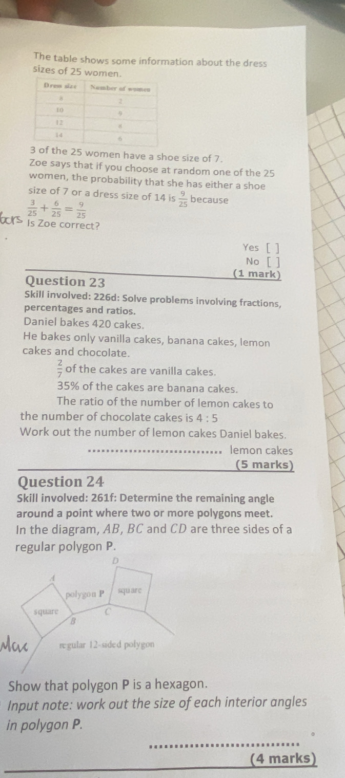 The table shows some information about the dress
sizes of 25 women.
f the 25 women have a shoe size of 7.
Zoe says that if you choose at random one of the 25
women, the probability that she has either a shoe
size of 7 or a dress size of 14 is  9/25  because
 3/25 + 6/25 = 9/25 
Is Zoe correct?
Yes [ ]
No
Question 23
(1 mark)
Skill involved: 226d: Solve problems involving fractions,
percentages and ratios.
Daniel bakes 420 cakes.
He bakes only vanilla cakes, banana cakes, lemon
cakes and chocolate.
 2/7  of the cakes are vanilla cakes.
35% of the cakes are banana cakes.
The ratio of the number of lemon cakes to
the number of chocolate cakes is 4:5
Work out the number of lemon cakes Daniel bakes.
lemon cakes
(5 marks)
Question 24
Skill involved: 261f: Determine the remaining angle
around a point where two or more polygons meet.
In the diagram, AB, BC and CD are three sides of a
regular polygon P.
Show that polygon P is a hexagon.
Input note: work out the size of each interior angles
in polygon P.
_
_
(4 marks)