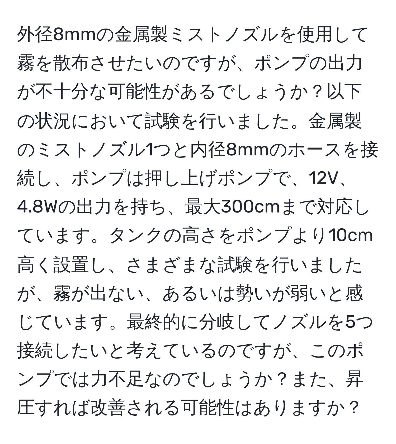 外径8mmの金属製ミストノズルを使用して霧を散布させたいのですが、ポンプの出力が不十分な可能性があるでしょうか？以下の状況において試験を行いました。金属製のミストノズル1つと内径8mmのホースを接続し、ポンプは押し上げポンプで、12V、4.8Wの出力を持ち、最大300cmまで対応しています。タンクの高さをポンプより10cm高く設置し、さまざまな試験を行いましたが、霧が出ない、あるいは勢いが弱いと感じています。最終的に分岐してノズルを5つ接続したいと考えているのですが、このポンプでは力不足なのでしょうか？また、昇圧すれば改善される可能性はありますか？