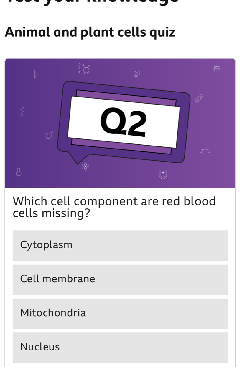 Animal and plant cells quiz
:
Q2
Which cell component are red blood
cells missing?
Cytoplasm
Cell membrane
Mitochondria
Nucleus