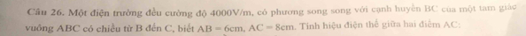 Cầu 26. Một điện trưởng đều cường độ 4000V/m, có phương song song với cạnh huyền BC của một tam giác 
vuông ABC có chiều từ B đển C, biết AB=6cm, AC=8cm 1. Tính hiệu điện thế giữa hai điểm AC :