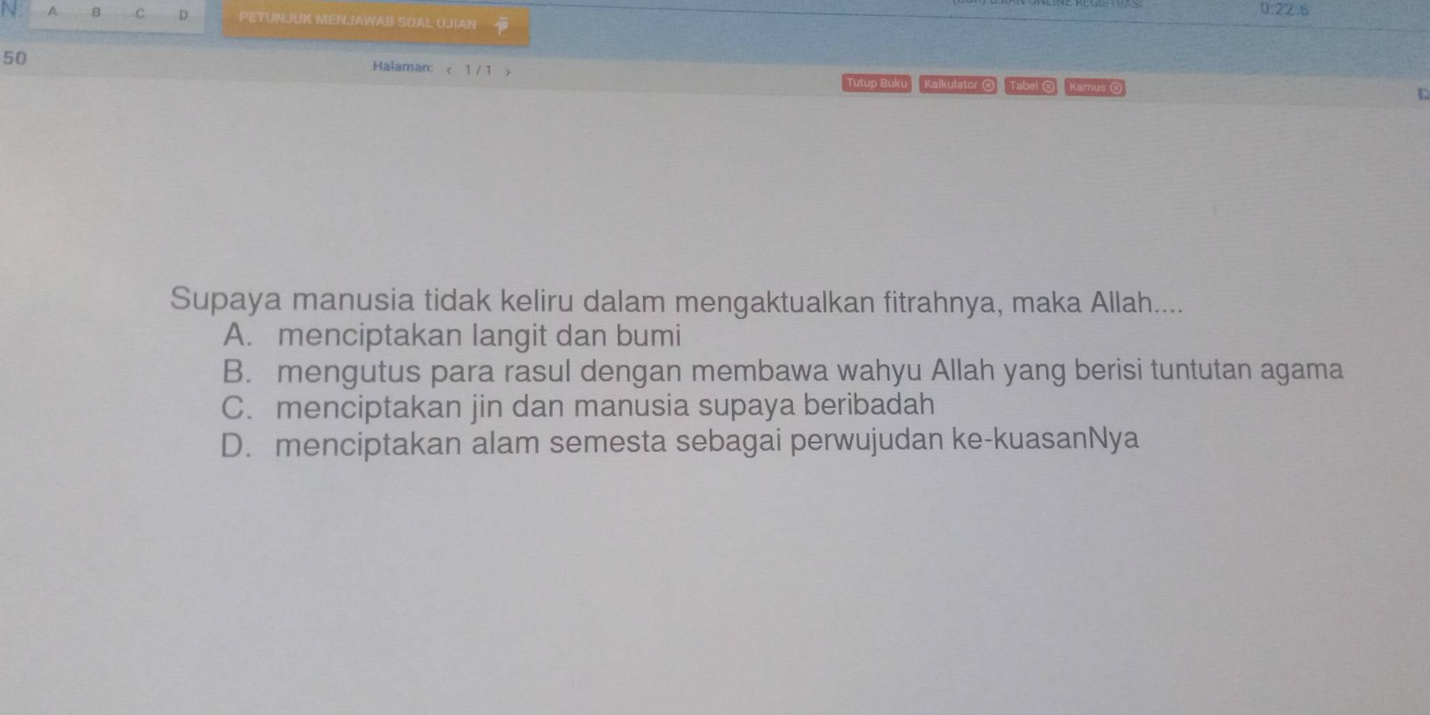 0:22:6
A B C D PETUNJUK MENJAWAB SOAL UJIAN
50
Halaman: < 1 / 1 > Tutup Buku Kalkulator @ Tabel @ Karnus 
Supaya manusia tidak keliru dalam mengaktualkan fitrahnya, maka Allah....
A. menciptakan langit dan bumi
B. mengutus para rasul dengan membawa wahyu Allah yang berisi tuntutan agama
C. menciptakan jin dan manusia supaya beribadah
D. menciptakan alam semesta sebagai perwujudan ke-kuasanNya