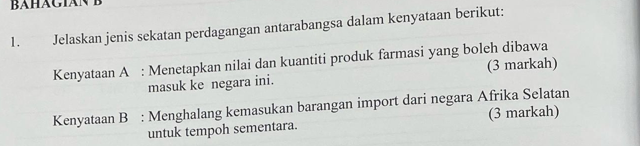 Jelaskan jenis sekatan perdagangan antarabangsa dalam kenyataan berikut: 
Kenyataan A : Menetapkan nilai dan kuantiti produk farmasi yang boleh dibawa 
(3 markah) 
masuk ke negara ini. 
Kenyataan B : Menghalang kemasukan barangan import dari negara Afrika Selatan 
untuk tempoh sementara. (3 markah)