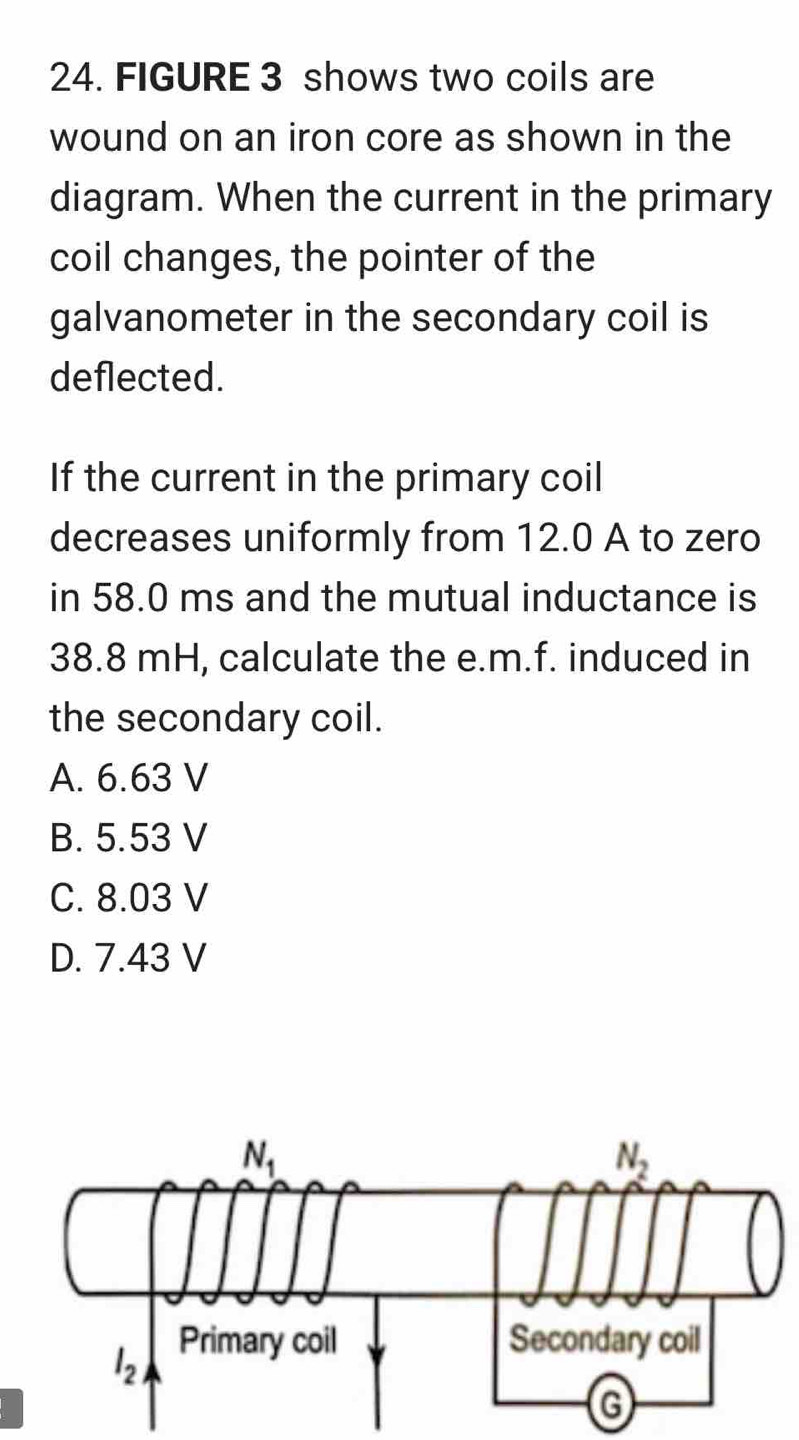 FIGURE 3 shows two coils are
wound on an iron core as shown in the
diagram. When the current in the primary
coil changes, the pointer of the
galvanometer in the secondary coil is
deflected.
If the current in the primary coil
decreases uniformly from 12.0 A to zero
in 58.0 ms and the mutual inductance is
38.8 mH, calculate the e.m.f. induced in
the secondary coil.
A. 6.63 V
B. 5.53 V
C. 8.03 V
D. 7.43 V