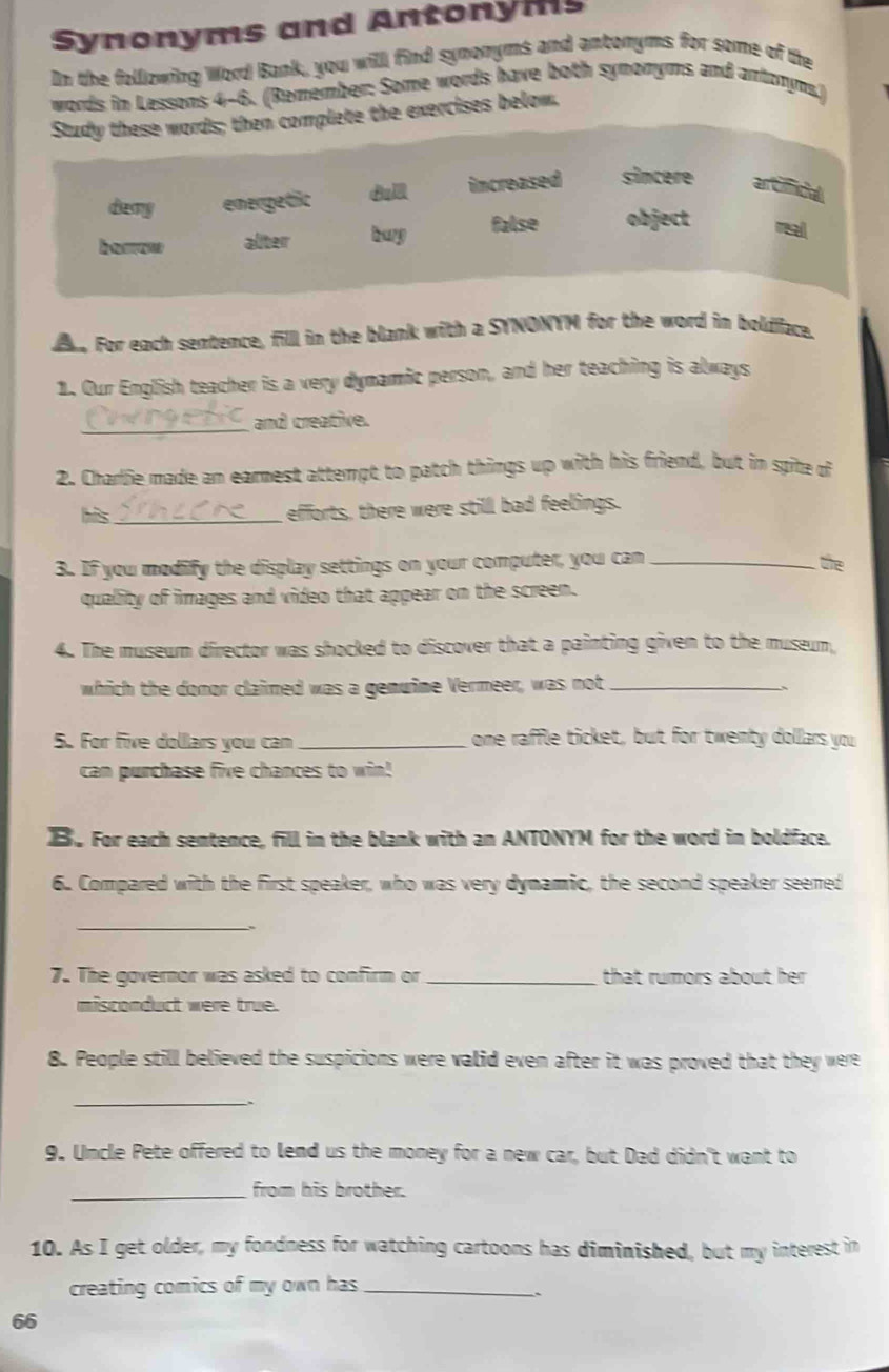 Synonyms and Antonyms
In the following Word Bank, you will find synonyms and antoryms for some of the
words in Lessons 4-6. (Remember: Some words have both symomyms and antonym,)
Study these words; then complete the exercises below.
damy emergetic u increased sincere an Ccial
borrow alter buy false object a
e For each sentence, filll in the blank with a SYNONYM for the word in boldiface.
1. Our English teacher is a very dynamic person, and her teaching is always
_and creative.
2. Charlie made an earnest attempt to patch things up with his friend, but in spite of
his_ efforts, there were still bad feelings.
3. If you modify the display settings on your computer, you can_ the
quality of images and video that appear on the screen.
4. The museum director was shocked to discover that a painting given to the museum,
which the donor claimed was a genuine Vermeer, was not_
、
5. For five dollars you can _one raffle ticket, but for twenty dollars you
can purchase five chances to win!
B. For each sentence, fill in the blank with an ANTONYM for the word in boldface.
6. Compared with the first speaker, who was very dynamic, the second speaker seened
_
7. The governor was asked to confirm or _that rumors about her 
misconduct were true.
8. People still believed the suspicions were valid even after it was proved that they were
_
9. Uncle Pete offered to lend us the money for a new car, but Dad didn't want to
_from his brother.
10. As I get older, my fondness for watching cartoons has diminished, but my interest in
creating comics of my own has _
`
66
