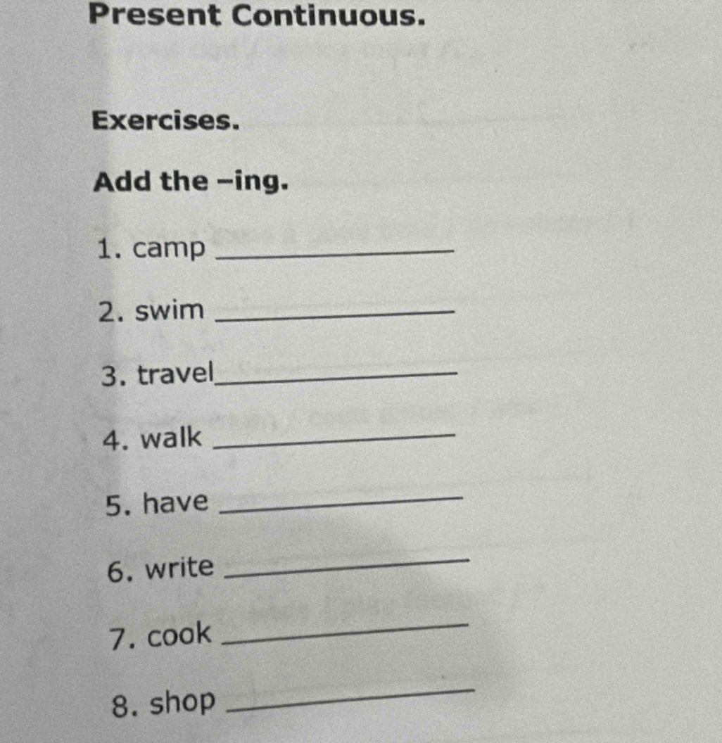 Present Continuous. 
Exercises. 
Add the -ing. 
1. camp_ 
2. swim_ 
3. travel_ 
4. walk_ 
5. have 
_ 
6. write 
_ 
7. cook 
_ 
8. shop 
_