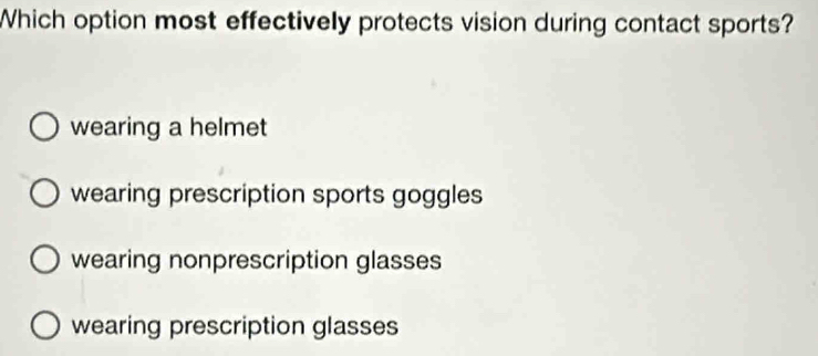 Which option most effectively protects vision during contact sports?
wearing a helmet
wearing prescription sports goggles
wearing nonprescription glasses
wearing prescription glasses