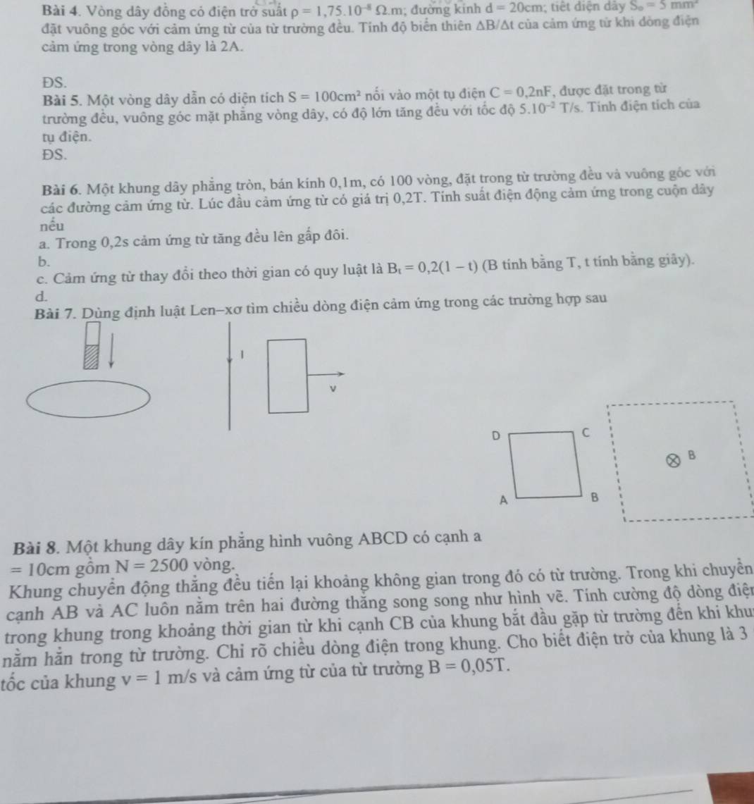 Vòng dây đồng có điện trở suất rho =1,75.10^(-8)Omega .m; đường kính d=20cm; tiết diện dây S_o=5mm^2
đặt vuông góc với cảm ứng từ của từ trường đều. Tính độ biển thiên △ B/△ t của cảm ứng tử khi dòng điện
cảm ứng trong vòng dây là 2A.
DS.
Bài 5. Một vòng dây dẫn có diện tích S=100cm^2 nổi vào một tụ điện C=0,2nF , được đặt trong từ
trường đều, vuông góc mặt phẳng vòng dây, có độ lớn tăng đều với tốc độ 5.10^(-2)T/s. Tính điện tích của
tụ điện.
DS.
Bài 6. Một khung dây phẳng tròn, bán kính 0,1m, có 100 vòng, đặt trong từ trường đều và vuông gốc với
các đường cảm ứng từ. Lúc đầu cảm ứng từ có giá trị 0,2T. Tính suất điện động cảm ứng trong cuộn dây
nếu
a. Trong 0,2s cảm ứng từ tăng đều lên gấp đôi.
b.
c. Cảm ứng từ thay đổi theo thời gian có quy luật là B_t=0,2(1-t) (B tinh bằng T, t tính bằng giãy).
d.
Bài 7. Dùng định luật Len-xơ tìm chiều dòng điện cảm ứng trong các trường hợp sau
1
v
Bài 8. Một khung dây kín phẳng hình vuông ABCD có cạnh a
=10cm gồm N=2500 vòng.
Khung chuyển động thắng đều tiến lại khoảng không gian trong đó có từ trường. Trong khi chuyền
cạnh AB và AC luôn nằm trên hai đường thắng song song như hình vẽ. Tính cường độ dòng điện
trong khung trong khoảng thời gian từ khi cạnh CB của khung bắt đầu gặp từ trường đến khi khu
nằm hằn trong từ trường. Chỉ rõ chiều dòng điện trong khung. Cho biết điện trở của khung là 3
tốc của khung v=1m/s và cảm ứng từ của từ trường B=0,05T.