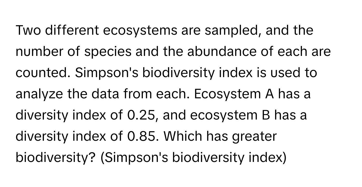 Two different ecosystems are sampled, and the number of species and the abundance of each are counted. Simpson's biodiversity index is used to analyze the data from each. Ecosystem A has a diversity index of 0.25, and ecosystem B has a diversity index of 0.85. Which has greater biodiversity? (Simpson's biodiversity index)