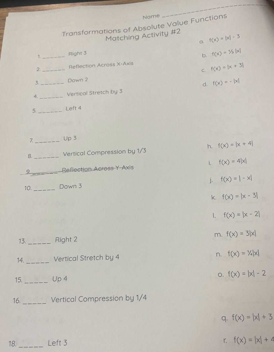 Name
_
Transformations of Absolute Value Functions
Matching Activity #2
a. f(x)=|x|-3
1._ Right 3
b. f(x)=1/3|x|
2._ Reflection Across X-Axis
C. f(x)=|x+3|
3._ Down 2
d. f(x)=-|x|
4. _Vertical Stretch by 3
5._ Left 4
7_ Up 3
h. f(x)=|x+4|
8. _Vertical Compression by 1/3
i. f(x)=4|x|
9_ Reflection Across Y-Axis
10. _Down 3 j. f(x)=|-x|
k. f(x)=|x-3|
1. f(x)=|x-2|
m. f(x)=3|x|
13. _Right 2
14. _Vertical Stretch by 4 n. f(x)=1/4|x|
o. f(x)=|x|-2
15. _Up 4
16. _Vertical Compression by 1/4
q. f(x)=|x|+3
18. _Left 3
r. f(x)=|x|+4