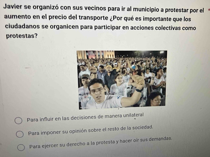 Javier se organizó con sus vecinos para ir al municipio a protestar por el*
aumento en el precio del transporte ¿Por qué es importante que los
ciudadanos se organicen para participar en acciones colectivas como
protestas?
Para influir en las decisiones de manera unilateral
Para imponer su opinión sobre el resto de la sociedad.
Para ejercer su derecho a la protesta y hacer oír sus demandas.