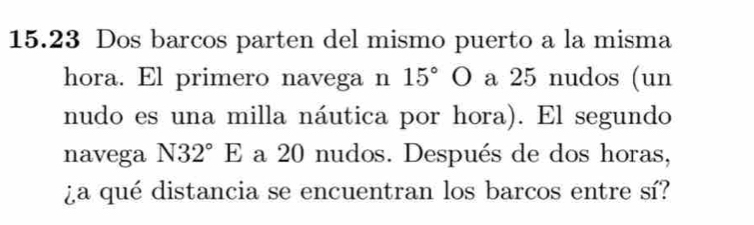 15.23 Dos barcos parten del mismo puerto a la misma 
hora. El primero navega n 15°O a 25 nudos (un 
nudo es una milla náutica por hora). El segundo 
navega N32°E a 20 nudos. Después de dos horas, 
¿a qué distancia se encuentran los barcos entre sí?