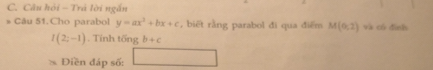 Câu hỏi - Trả lời ngắn 
Câu 51. Cho parabol y=ax^2+bx+c , biết rằng parabol đi qua điểm M(0;2) và có dình
I(2;-1). Tính tổng b+c
Điền đáp số: