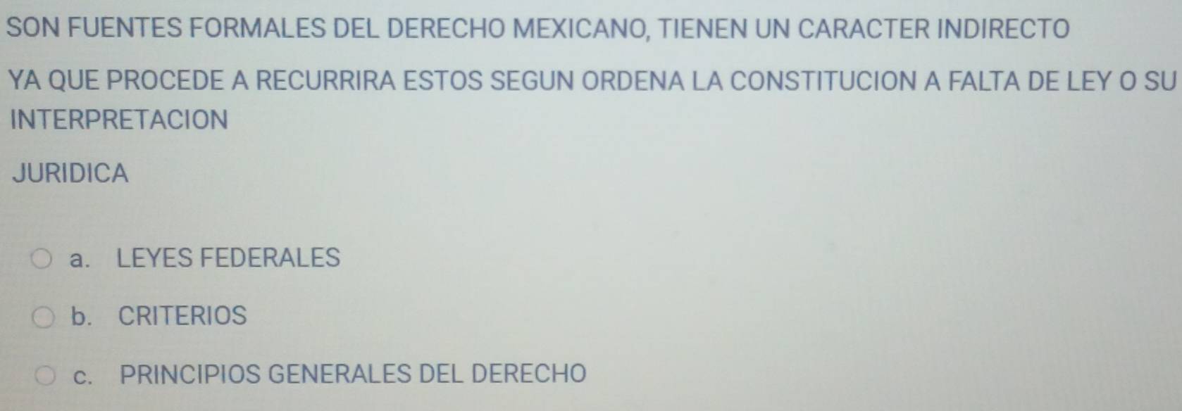 SON FUENTES FORMALES DEL DERECHO MEXICANO, TIENEN UN CARACTER INDIRECTO
YA QUE PROCEDE A RECURRIRA ESTOS SEGUN ORDENA LA CONSTITUCION A FALTA DE LEY O SU
INTERPRETACION
JURIDICA
a. LEYES FEDERALES
b. CRITERIOS
c. PRINCIPIOS GENERALES DEL DERECHO