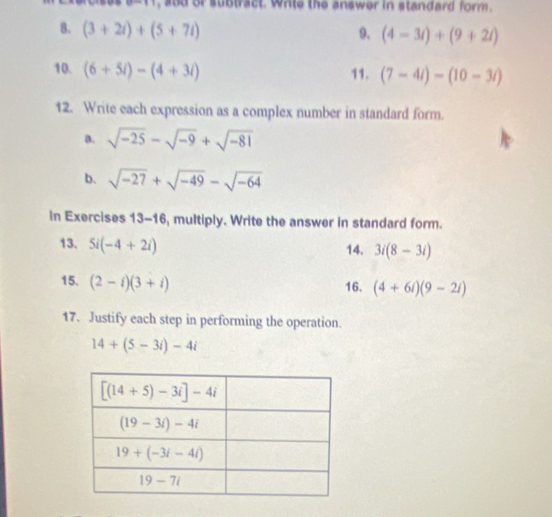 and or subtract. whle the answer in standard form .
8. (3+2i)+(5+7i) 9. (4-3i)+(9+2i)
10. (6+5i)-(4+3i) 11. (7-4i)-(10-3i)
12. Write each expression as a complex number in standard form.
a. sqrt(-25)-sqrt(-9)+sqrt(-81)
b. sqrt(-27)+sqrt(-49)-sqrt(-64)
in Exercises 13-16, multiply. Write the answer in standard form.
13. 5i(-4+2i) 14. 3i(8-3i)
15. (2-i)(3+i)
16. (4+6i)(9-2i)
17. Justify each step in performing the operation.
14+(5-3i)-4i