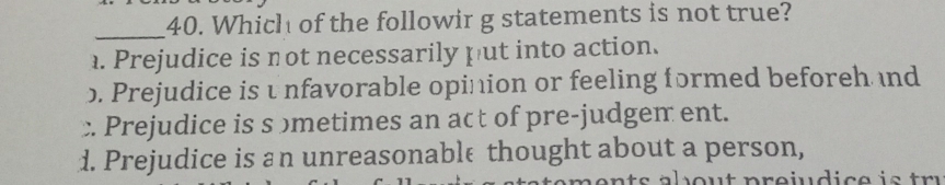 Which of the followir g statements is not true?. Prejudice is not necessarily put into action.. Prejudice is unfavorable opinion or feeling formed beforeh nd
Prejudice is s ɔmetimes an act of pre-judgem ent.
d. Prejudice is an unreasonable thought about a person,