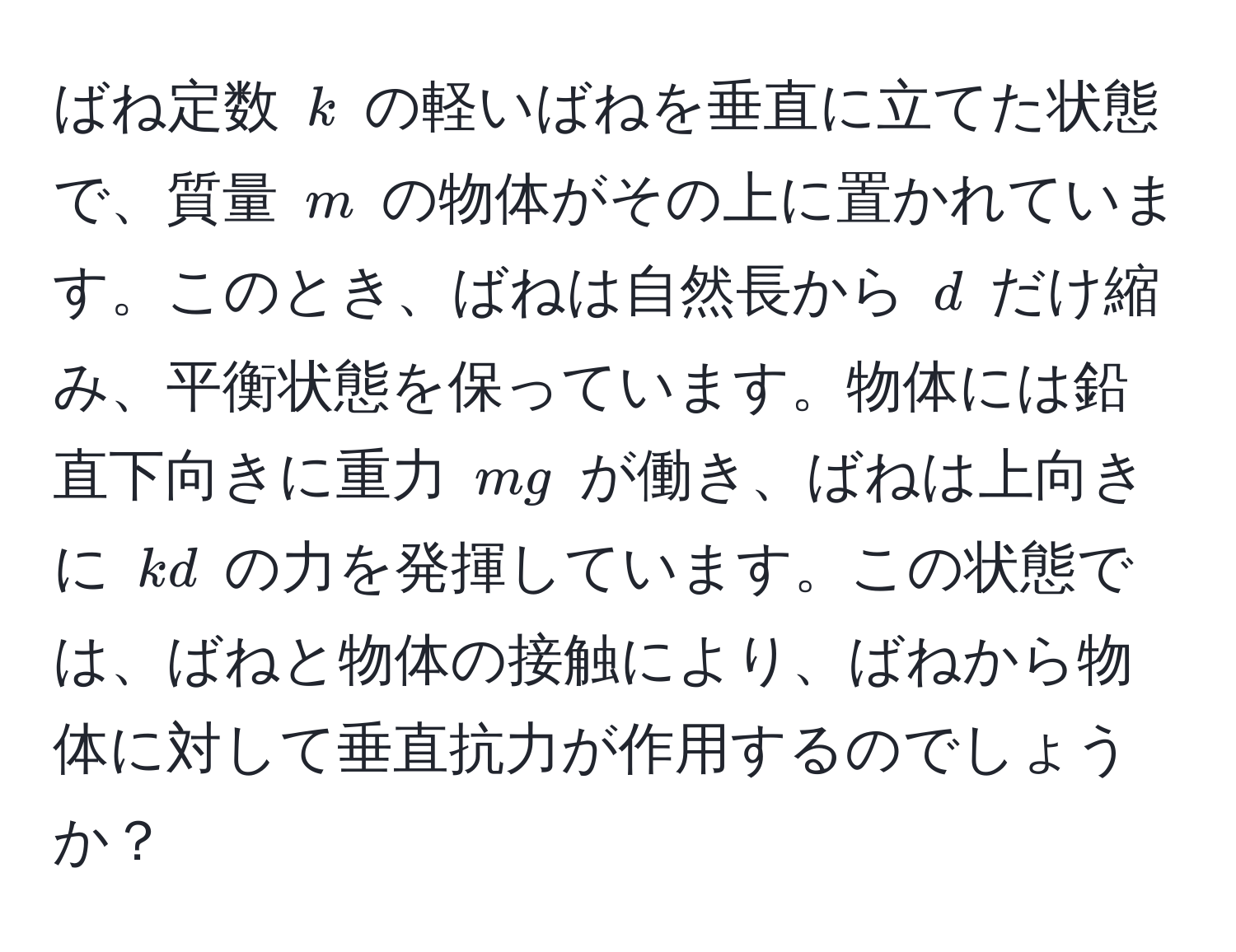 ばね定数 ( k ) の軽いばねを垂直に立てた状態で、質量 ( m ) の物体がその上に置かれています。このとき、ばねは自然長から ( d ) だけ縮み、平衡状態を保っています。物体には鉛直下向きに重力 ( mg ) が働き、ばねは上向きに ( kd ) の力を発揮しています。この状態では、ばねと物体の接触により、ばねから物体に対して垂直抗力が作用するのでしょうか？