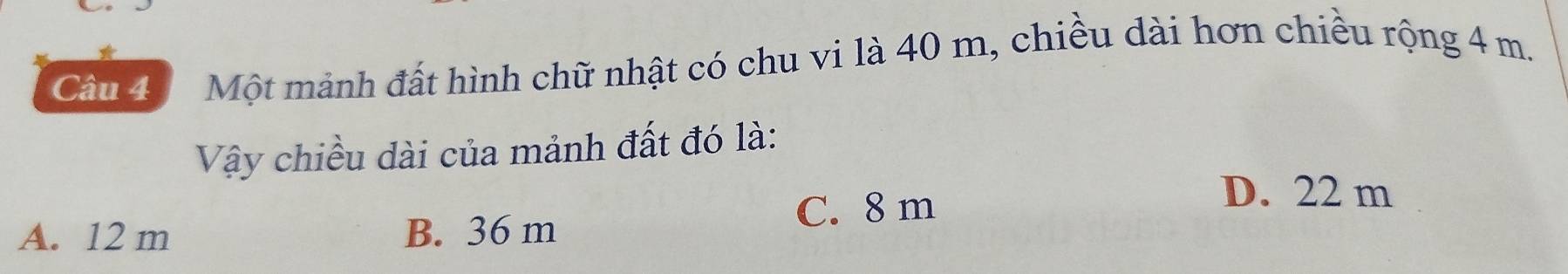 Một mảnh đất hình chữ nhật có chu vi là 40 m, chiều dài hơn chiều rộng 4 m.
Vậy chiều dài của mảnh đất đó là:
A. 12 m B. 36 m C. 8 m
D. 22 m