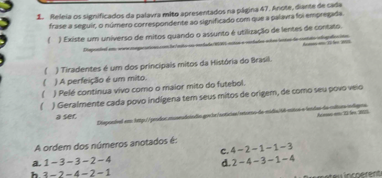 Releia os significados da palavra mito apresentados na página 47. Anote, diante de cada
frase a seguir, o número correspondente ao significado com que a palavra foi empregada.
) Existe um universo de mitos quando o assunto é utilização de lentes de contato.
des scèes lentas de contato ielogcs stas
Reences eRéfer 201
Dispenbed an vevnage 
 ) Tiradentes é um dos princípais mitos da História do Brasil.
 ) A perfeição é um mito.
) Pelé contínua vivo como o maior mito do futebol.
 ) Geralmente cada povo indígena tem seus mitos de origem, de como seu povo veio
héeso em 22 lem 2022
Disponível em: http://prodoc musendoíndio.gorbr/notícias/retoro-de-mídia/68-mitos-e lendas da culturs ingjenos
a ser.
A ordem dos números anotados é:
c. 4 -2 -1 -1 -3
a. 1-3 -3 -2-4 d. 2 - 4 -3 -1 -4
b. 3-2-4-2-1
u n ent