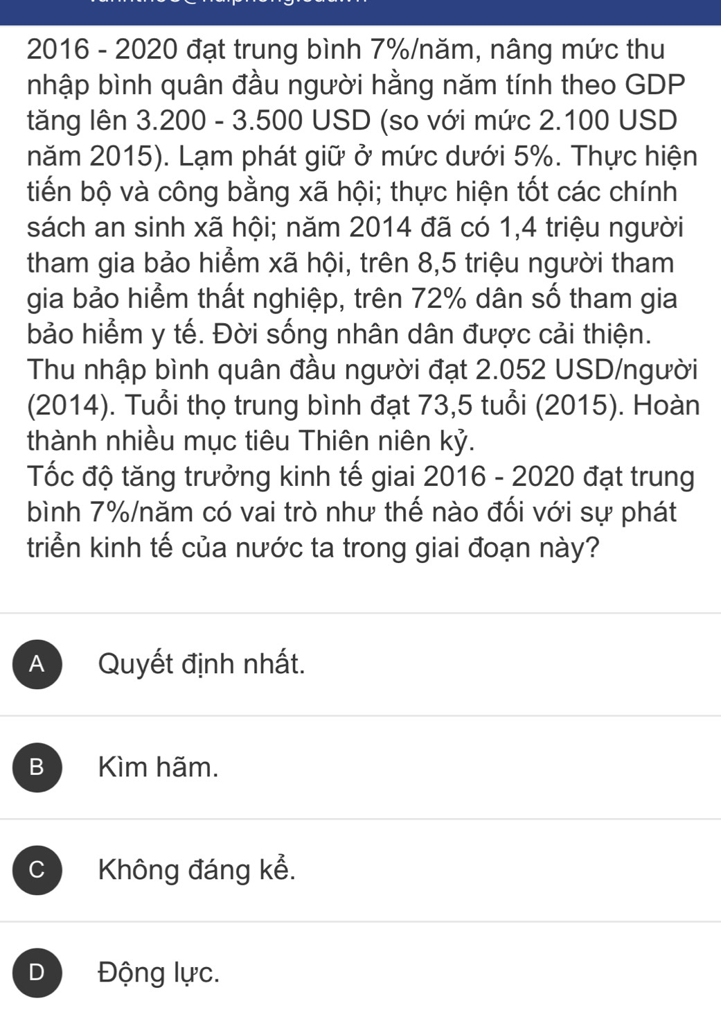 2016 - 2020 đạt trung bình 7% /năm, nâng mức thu
nhập bình quân đầu người hằng năm tính theo GDP
tăng lên 3.200 - 3.500 USD (so với mức 2.100 USD
năm 2015). Lạm phát giữ ở mức dưới 5%. Thực hiện
tiến bộ và công bằng xã hội; thực hiện tốt các chính
sách an sinh xã hội; năm 2014 đã có 1, 4 triệu người
tham gia bảo hiểm xã hội, trên 8,5 triệu người tham
gia bảo hiểm thất nghiệp, trên 72% dân số tham gia
bảo hiểm y tế. Đời sống nhân dân được cải thiện.
Thu nhập bình quân đầu người đạt 2.052 USD /người
(2014). Tuổi thọ trung bình đạt 73,5 tuổi (2015). Hoàn
thành nhiều mục tiêu Thiên niên kỷ.
Tốc độ tăng trưởng kinh tế giai 2016 - 2020 ở đạt trung
bình 7% /năm có vai trò như thế nào đối với sự phát
triển kinh tế của nước ta trong giai đoạn này?
A Quyết định nhất.
B Kìm hãm.
C Không đáng kể.
D Động lực.