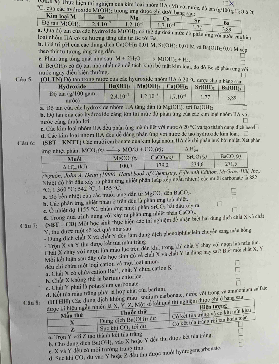 (OLTN) Thực hiện thí nghiệm của kim loại nhóm IIA (M) với nước, độ tan (g/100 g H_2O°C C. của các hydroxide M(OH)₂ tương
mức độ phản ứng với nước của kim
loại nhóm IIA có xu hướng tăng dần từ Be tới Ba.
b. Giá trị pH của các dung dịch Ca(OH)_20,01M,Sr(OH): 2 0, 01M và Ba(OH): 30) 1 M êp
theo thứ tự tương ứng tăng dần.
c. Phản ứng tổng quát như sau: M+2H_2Oto M(OH)_2+H_2.
d. Be(OH)2 có độ tan nhỏ nhất nên dễ tách khỏi bề mặt kim loại, do đó Be sẽ phản ứng với
nước ngay điều kiện thường.
Câu 5:  (OLTN) Độ tan trong nước của các hydroxide nhóm IIA ở 20°C đư
a. Độ tan của các hydroxide nhóm IIA tăng dần từ Mg(OH)_2 tới Ba(OH)_2.
b. Độ tan của các hydroxide càng lớn thì mức độ phản ứng của các kim loại nhóm IIA với
nước càng thuận lợi.
c. Các kim loại nhóm IIA đều phản ứng mãnh liệt với nước ở 20°C và tạo thành dung dịch base
d. Các kim loại nhóm IIA đều dễ dàng phản ứng với nước để tạo hydroxide kim loại.
Câu 6: (SBT - KNTT) Các muối carbonate của kim loại nhóm IIA đều bị phân huỷ bởi nhiệt. Xét phản
MCO_3(s) MO(s)+CO_2(g); ^ _rH_(298)^o
(Nguồn: John A. Dean (1999), Hand book of Chemistry, Fifteenth
Nhiệt độ bắt đầu xảy ra phản ứng nhiệt phân (sắp xếp ngẫu nhiên) các muối carbonate là 882°C;1360°C;542°C;1155°C.
a. Độ bền nhiệt của các muối tăng dần từ MgCO_3 đến BaCO_3.
b. Các phản ứng nhiệt phân ở trên đều là phản ứng toả nhiệt.
c. Ở nhiệt độ 1155°C , phản ứng nhiệt phân SrCO 3 bắt đầu xảy ra.
d. Trong quá trình nung vôi xảy ra phản ứng nhiệt phân CaCO_3.
Câu 7: (SB) -CD ) Một học sinh thực hiện các thí nghiệm để nhận biết hai dung dịch chất X và chất
Y, thu được một số kết quả như sau:
- Dung dịch chất X và chất Y đều làm dung dịch phenolphthalein chuyền sang màu hồng.
- Trộn X và Y thu được kết tủa màu trắng.
Chất X cháy với ngọn lửa màu lục trên đèn khí, trong khi chất Y cháy với ngọn lửa màu tím.
Mỗi kết luận sau dây của học sinh đó về chất X và chất Y là đúng hay sai? Biết mỗi chất X, Y
đều chi chứa một loại cation và một loại anion.
a. Chất X có chứa cation Ba^(2+) , chất Y chứa cation I 1
b. Chất X không thể là barium chloride.
c. Chất Y phải là potassium carbonate.
d. Kết tủa màu trắng phải là hợp chất của barium.
Công màu: sodium carbonate, nước vôi trong và ammonium sulfate
i ở bảng sau:
a. Trộn Y với Z tạo thành kết
b. Cho dung dịch Ba(OH)₂ vào X hoặc Y đều thu được kết tủa trắng.
c. X và Y đều có môi trường trung tính.
d. Sục khí CO_2 dư vào Y hoặc Z đều thu được muối hydrogencarbonate.