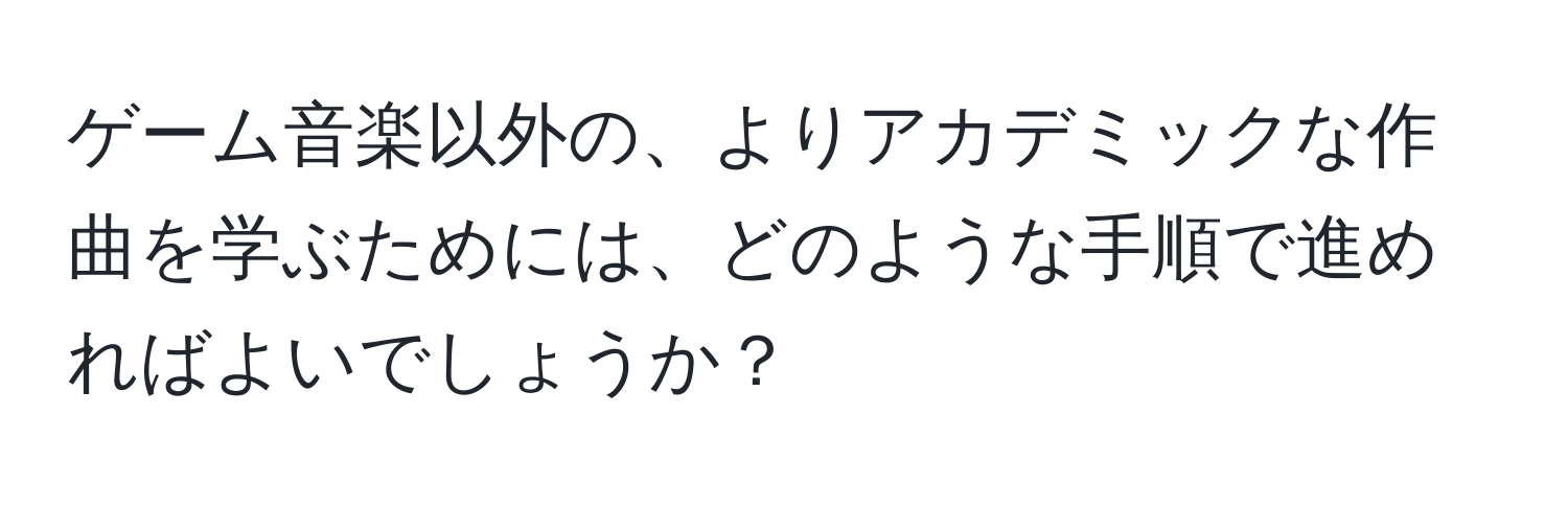 ゲーム音楽以外の、よりアカデミックな作曲を学ぶためには、どのような手順で進めればよいでしょうか？