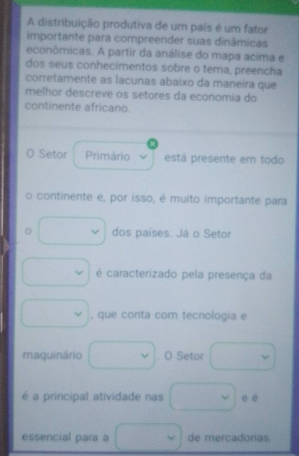 A distribuição produtiva de um país é um fator 
importante para compreender suas dinâmicas 
econômicas. A partir da análise do mapa acima e 
dos seus conhecimentos sobre o tema, preencha 
corretamente as lacunas abaixo da maneira que 
melhor descreve os setores da economia do 
continente africano. 
Setor Primário está presente em todo 
continente e, por isso, é muito importante para 
0 dos países. Já o Setor 
; é caracterizado pela presença da 
, que conta com tecnologia e 
maquinário . O Setor 
é a principal atividade nas v e é 
essencial para a de mercadorias.