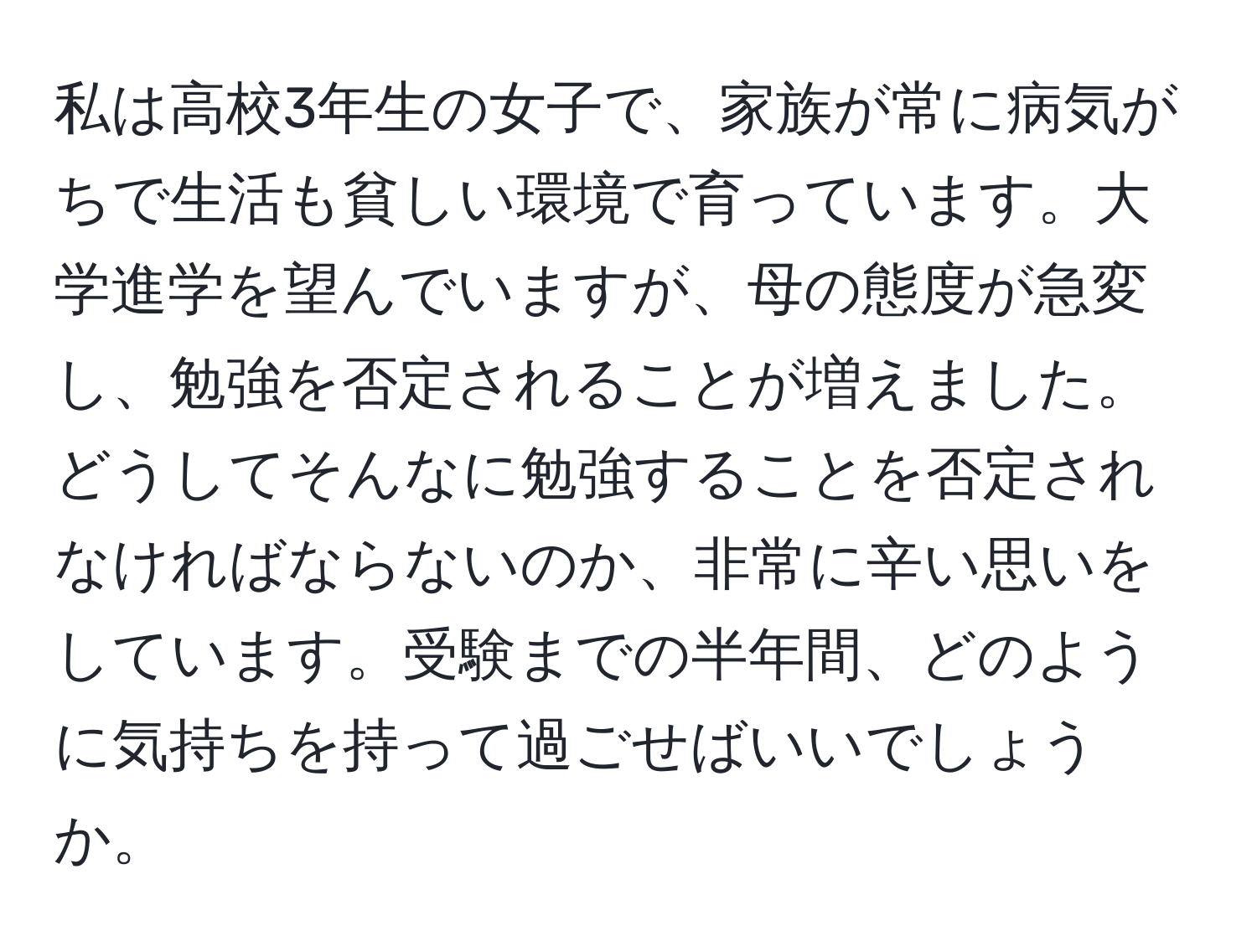 私は高校3年生の女子で、家族が常に病気がちで生活も貧しい環境で育っています。大学進学を望んでいますが、母の態度が急変し、勉強を否定されることが増えました。どうしてそんなに勉強することを否定されなければならないのか、非常に辛い思いをしています。受験までの半年間、どのように気持ちを持って過ごせばいいでしょうか。