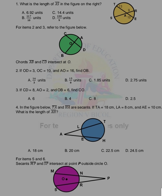 What is the length of overline AS in the figure on the right?
A. 6.92 units C. 14.4 units
B.  117/10  units D.  130/9 units
For items 2 and 3, refer to the figure below.
Chords overline AB and overline CD intersect at O.
2. If OD=3, OC=10 , and AO=16 , find OB.
A.  16/3  units B.  15/8  units C. 1.85 units D. 2.75 units
3.If CD=8, AO=2 , and OB=6 , find CO.
A. 6 B. 4 C. 8 D. 2.5
4. In the figure below, overline TA and overline HA are secants. If TA=18cm, LA=8cm
What is the length of overline AH 7 , and AE=10cm. 
ly
A. 18 cm B. 20 cm C. 22.5 cm D. 24.5 cm
For items 5 and 6.
Secants overline MP and overline SP intersect at point Poutside circle O.