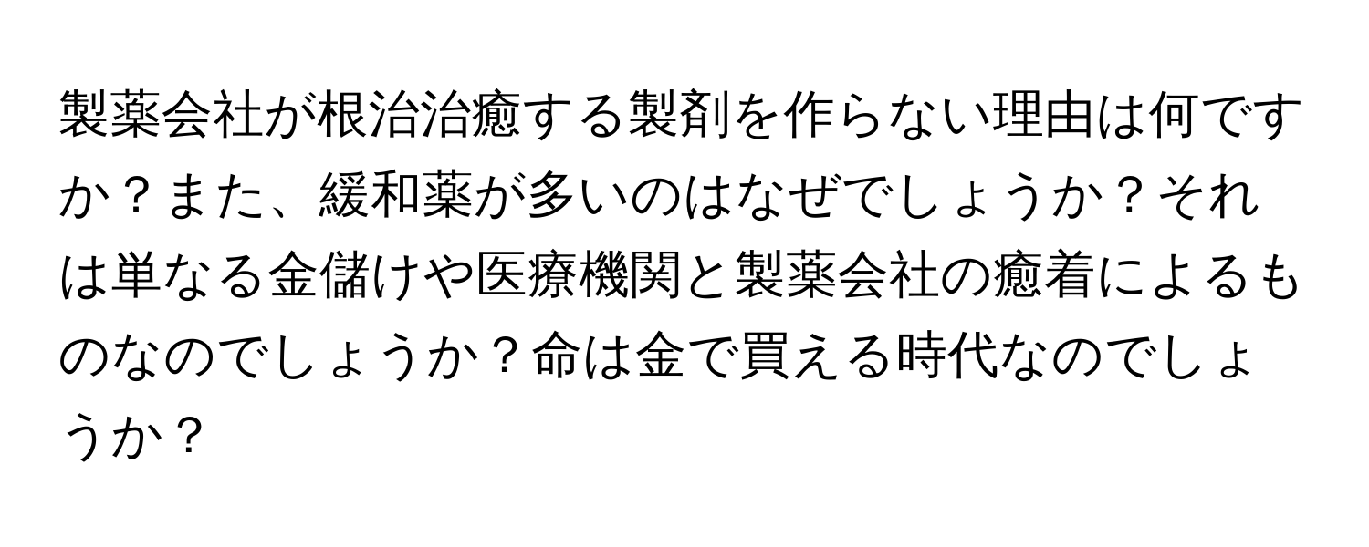 製薬会社が根治治癒する製剤を作らない理由は何ですか？また、緩和薬が多いのはなぜでしょうか？それは単なる金儲けや医療機関と製薬会社の癒着によるものなのでしょうか？命は金で買える時代なのでしょうか？