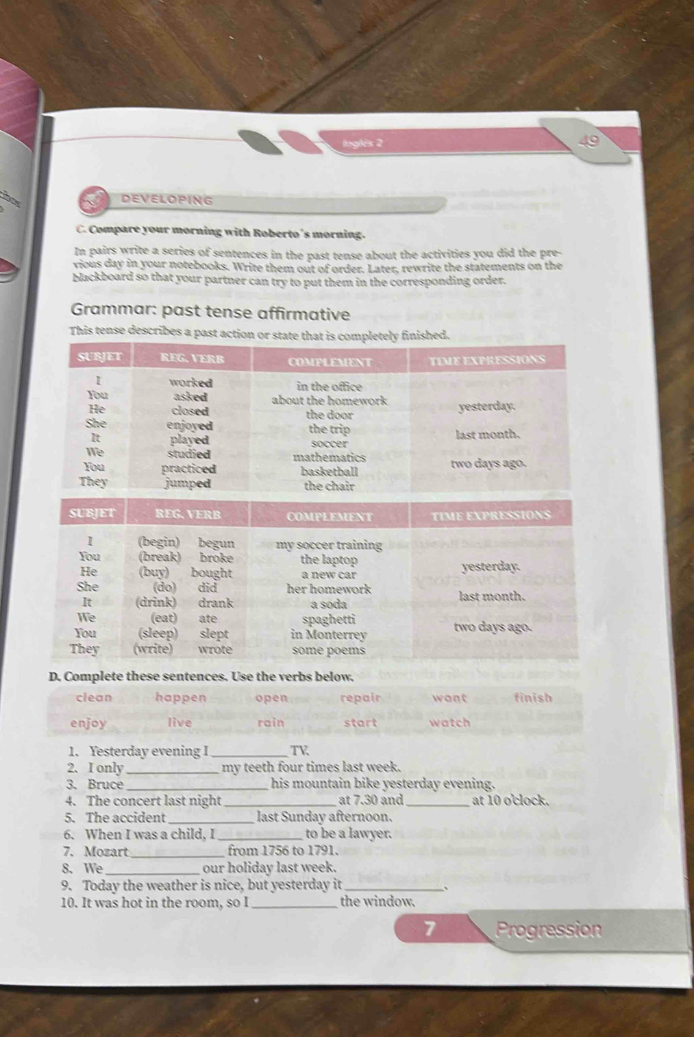 Inglés 2 
hns 
DEVELOPING 
C. Compare your morning with Roberto's morning. 
In pairs write a series of sentences in the past tense about the activities you did the pre- 
vious day in your notebooks. Write them out of order. Later, rewrite the statements on the 
blackboard so that your partner can try to put them in the corresponding order. 
Grammar: past tense affirmative 
This tense desc 
D. Complete these sentences. Use the verbs below. 
clean happen open repair want finish 
enjoy live rain start watch 
1. Yesterday evening I _TV 
2. I only_ my teeth four times last week. 
3. Bruce _his mountain bike yesterday evening. 
4. The concert last night _at 7.30 and _at 10 o'clock. 
5. The accident_ last Sunday afternoon. 
6. When I was a child, I _to be a lawyer. 
7. Mozart _from 1756 to 1791. 
8. We _our holiday last week. 
9. Today the weather is nice, but yesterday it_ 、 
10. It was hot in the room, so I _the window. 
7 Progression