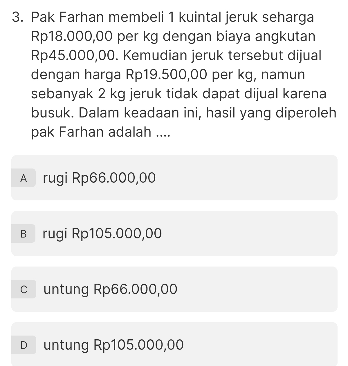 Pak Farhan membeli 1 kuintal jeruk seharga
Rp18.000,00 per kg dengan biaya angkutan
Rp45.000,00. Kemudian jeruk tersebut dijual
dengan harga Rp19.500,00 per kg, namun
sebanyak 2 kg jeruk tidak dapat dijual karena
busuk. Dalam keadaan ini, hasil yang diperoleh
pak Farhan adalah ....
A rugi Rp66.000,00
в rugi Rp105.000,00
c untung Rp66.000,00
D untung Rp105.000,00