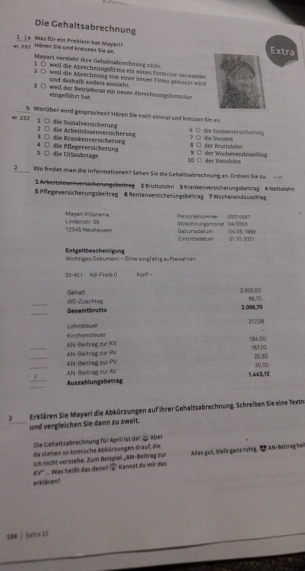 Die Gehaltsabrechnung
1 [ a Was für ein Problem hat Mayarl?
« 23 Hören Sie und kreuzen Sie an.
Extra
Mayari versteht ihre Gehaltsabrechnung nicht,
1 ○ weil die Abrechnungsfirma ein neues Formular verwendet.
2 ○ weil die Abrechnung von einer neuen Firma gemacht wird
und deshalb anders aussicht.
3 ○ weil der Betriebsrat ein neues Abrechnungsformular
eingeführt hat.
b Worüber wird gesprochen? Hören Sie noch einmal und kreuzen Sie an.
 232 1 ○ die Sozialversicherung 6 0 die Rentenversicherung
2 ○ die Arbeitslosenversicherung
3 Ö die Krankenversicherung 7 O die Stewern
4 ○ die Pflegeversicherung 8 ○ der Bruttolohn
5 ○ die Urlaubstage 10 ○ der Nettolohn 9 ○ der Wochenendzuschlag
2_ Wo findet man die Informationen? Sehen Sie die Gehaltsabrechnung an, Ordnen Sie zu. - 
1 Arbeitslosenversicherungsbeitrag 2 Bruttolohn 3 Krankenversicherungsbeitrag 4 Nettolohn
5 Pflegeversicherungsbeitrag 6 Rentenversicherungsbeitrag 7 Wochenendzuschlag
Mayari Villarama
Lindenstr. 56 Personalnummer 00014567 Abrechnungsmonat D4/20XX
12345 Neuhausen Geburtsdatum D4.05.1999
Eintrittsdatum 01.10. 2021
Entgeltbescheinigung
Wichtiges Dokument - Bitte sorgfältig aufbewahren
St-KLI Kd-Freib 0 Konf -
Gehalt 2.000,00
_
WE-Zuschlag 86,70
_
Gesamtbrutto 2.068,70
Lohnstever 217,08
Kirchensteuer
_AN-Beitrag zur KV 184,00 187.00
_AN-Beitrag zur RV 25,50
_
AN-Beitrag zur PV
_
AN-Beitrag zur AV 1.443,12 30,00
_
Auszahlungsbetrag
3 Erklären Sie Mayari die Abkürzungen auf ihrer Gehaltsabrechnung. Schreiben Sie eine Textn
und vergleichen Sie dann zu zweit.
Die Gehaltsabrechnung für April ist da! 2 Aber
da stehen so komische Abkürzungen drauf, die
ich nicht verstehe. Zum Beispiel _AN-Beitrag zur Alles gut, bielb ganz ruhig. " AN-Beitrag hei
KV''' . Was heißt das denn? ? Kannst du mir das
erklären?
134 j Extra 15