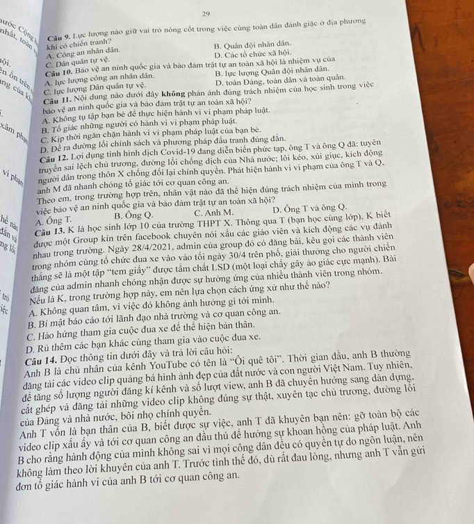 Cớc Cộng Câu 9. Lực lượng nào giữ vai trò nòng cốt trong việc cùng toàn dân đánh giặc ở địa phương
thất, toàn khi có chiến tranh?
B. Quân đội nhân dân.
A. Công an nhân dân.
Đội C. Dân quân tự vệ. D. Các tổ chức xã hội.
Câu 10. Bảo vệ an ninh quốc gia và bảo đảm trật tự an toàn xã hội là nhiệm vụ của
n ôn trên
A. lực lượng công an nhân dân. B. lực lượng Quân đội nhân dân.
ng của k
C. lực lượng Dân quân tự vệ. D. toàn Đảng, toàn dân và toàn quân.
Câu II. Nội dung nào dưới đây không phản ánh đúng trách nhiệm của học sinh trong việc
bāo v_f^2 * an ninh quốc gia và bảo đảm trật tự an toàn xã hội?
A. Không tụ tập bạn bè đề thực hiện hành vi vi phạm pháp luật.
B. Tổ giác những người có hành vi vi phạm pháp luật.
kâm phụ C. Kịp thời ngăn chặn hành vi vi phạm pháp luật của bạn bè.
D. Để ra đường lối chính sách và phương pháp đầu tranh đúng đẫn,
Câu 12. Lợi dụng tình hình dịch Covid-19 đang diễn biển phức tạp, ông T và ông Q đã: tuyên
truyền sai lệch chủ trương, đường lối chống dịch của Nhà nước; lôi kéo, xúi giục, kích động
vi phạ người dân trong thôn X chống đổi lại chính quyền. Phát hiện hành vi vi phạm của ông T và Q,
anh M đã nhanh chóng tố giác tới cơ quan công an.
Theo em, trong trường hợp trên, nhân vật nào đã thể hiện đúng trách nhiệm của mình trong
việc bảo vệ an ninh quốc gia và bảo đảm trật tự an toàn xã hội?
A. Ông T. B. Ông Q. C. Anh M. D. Ông T và ông Q.
hể nào
Câu 13. K là học sinh lớp 10 của trường THPT X. Thông qua T (bạn học cùng lớp), K biết
lẫn và
được một Group kín trên facebook chuyên nói xấu các giáo viên và kích động các vụ đánh
ng lài nhau trong trường. Ngày 28/4/2021, admin của group đó có đăng bài, kêu gọi các thành viên
trong nhóm cùng tổ chức đua xe vào vào tối ngày 30/4 trên phố, giải thưởng cho người chiến
thắng sẽ là một tập “tem giấy” được tầm chất LSD (một loại chấy gây áo giắc cực mạnh). Bài
dăng của admin nhanh chóng nhận được sự hưởng ứng của nhiều thành viên trong nhóm.
trò
Nếu là K, trong trường hợp này, em nên lựa chọn cách ứng xử như thể nào?
Tệc A. Không quan tâm, vì việc đó không ảnh hưởng gì tới mình.
B. Bí mật báo cáo tới lãnh đạo nhà trường và cơ quan công an.
C. Hào hứng tham gia cuộc đua xe để thể hiện bản thân.
D. Rủ thêm các bạn khác cùng tham gia vào cuộc đua xe.
Câu 14. Đọc thông tin dưới đây và trả lời câu hỏi:
Anh B là chủ nhân của kênh YouTube có tên là “Ôi quê tôi”. Thời gian đầu, anh B thường
đăng tải các video clip quảng bá hình ảnh đẹp của đất nước và con người Việt Nam. Tuy nhiên.
để tăng số lượng người đăng kí kênh và số lượt view, anh B đã chuyển hướng sang dàn dựng,
cắt ghép và đăng tải những video clip không đúng sự thật, xuyên tạc chủ trương, đường lối
của Đàng và nhà nước, bôi nhọ chính quyền.
Anh T vốn là bạn thân của B, biết được sự việc, anh T đã khuyên bạn nên: gỡ toàn bộ các
video clip xấu ấy và tới cơ quan công an đầu thú đề hưởng sự khoan hồng của pháp luật. Anh
B cho rằng hành động của mình không sai vì mọi công dân đều có quyền tự do ngôn luận, nên
không làm theo lời khuyên của anh T. Trước tình thế đó, dù rắt đau lòng, nhưng anh T vẫn gửi
đơn tổ giác hành vi của anh B tới cơ quan công an.