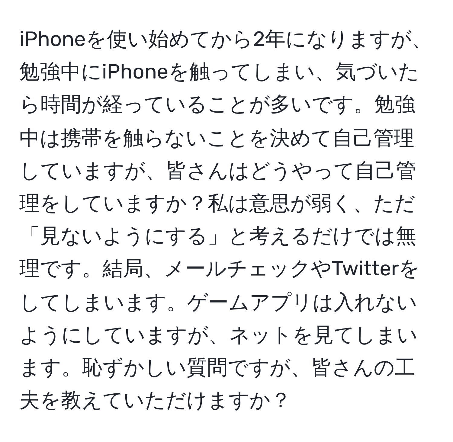 iPhoneを使い始めてから2年になりますが、勉強中にiPhoneを触ってしまい、気づいたら時間が経っていることが多いです。勉強中は携帯を触らないことを決めて自己管理していますが、皆さんはどうやって自己管理をしていますか？私は意思が弱く、ただ「見ないようにする」と考えるだけでは無理です。結局、メールチェックやTwitterをしてしまいます。ゲームアプリは入れないようにしていますが、ネットを見てしまいます。恥ずかしい質問ですが、皆さんの工夫を教えていただけますか？