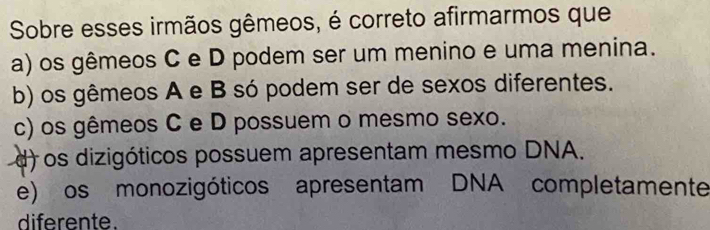 Sobre esses irmãos gêmeos, é correto afirmarmos que
a) os gêmeos C e D podem ser um menino e uma menina.
b) os gêmeos A e B só podem ser de sexos diferentes.
c) os gêmeos C e D possuem o mesmo sexo.
d) os dizigóticos possuem apresentam mesmo DNA.
e) os monozigóticos apresentam DNA completamente
diferente.