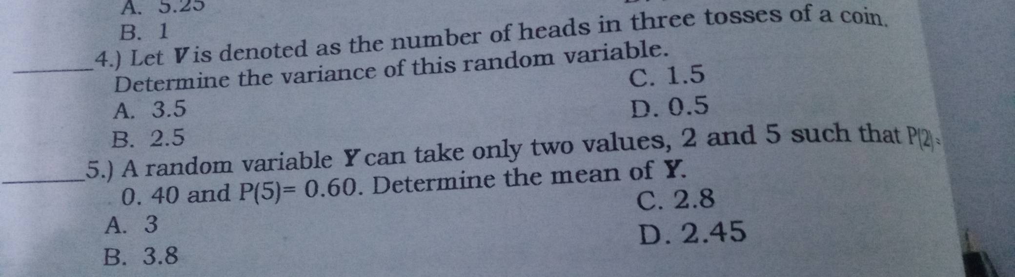 A. 5.25
_(4.) Let Vis denoted as the number of heads in three tosses of a coin. B. 1
Determine the variance of this random variable.
C. 1.5
A. 3.5 D. 0.5
B. 2.5
_5.) A random variable Ycan take only two values, 2 and 5 such that P( ∠ 1=
0. 40 and P(5)=0.60. Determine the mean of Y.
C. 2.8
A. 3
D. 2.45
B. 3.8