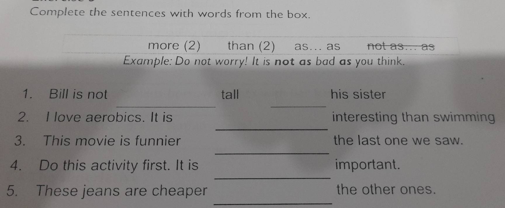 Complete the sentences with words from the box. 
more (2) than (2) as .. as not as... as 
Example: Do not worry! It is not as bad as you think. 
_ 
_ 
1. Bill is not tall his sister 
_ 
2. I love aerobics. It is interesting than swimming 
_ 
3. This movie is funnier the last one we saw. 
_ 
4. Do this activity first. It is important. 
_ 
5. These jeans are cheaper the other ones.