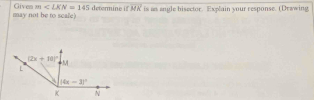 Given m∠ LKN=145 determine if vector MK is an angle bisector. Explain your response. (Drawing
may not be to scale)