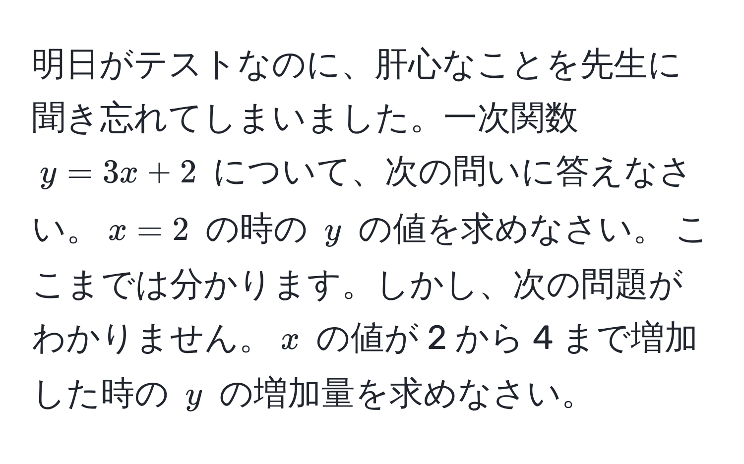 明日がテストなのに、肝心なことを先生に聞き忘れてしまいました。一次関数 (y = 3x + 2) について、次の問いに答えなさい。(x = 2) の時の (y) の値を求めなさい。 ここまでは分かります。しかし、次の問題がわかりません。(x) の値が 2 から 4 まで増加した時の (y) の増加量を求めなさい。