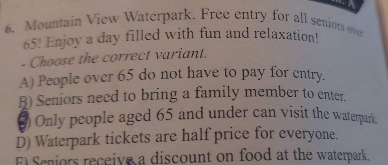 Mountain View Waterpark. Free entry for all seniors over
65. Enjoy a day filled with fun and relaxation!
- Choose the correct variant.
A) People over 65 do not have to pay for entry.
B) Seniors need to bring a family member to enter.
② Only people aged 65 and under can visit the waterpark.
D) Waterpark tickets are half price for everyone.
E Seniors receive a discount on food at the waterpark.