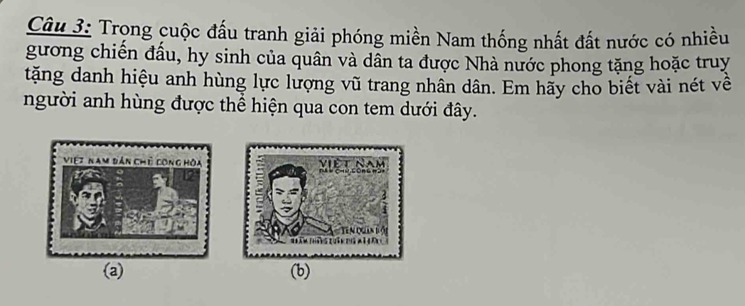 Trong cuộc đấu tranh giải phóng miền Nam thống nhất đất nước có nhiều 
gương chiến đầu, hy sinh của quân và dân ta được Nhà nước phong tặng hoặc truy 
tặng danh hiệu anh hùng lực lượng vũ trang nhân dân. Em hãy cho biết vài nét về 
người anh hùng được thể hiện qua con tem dưới đây. 
(a) (b)