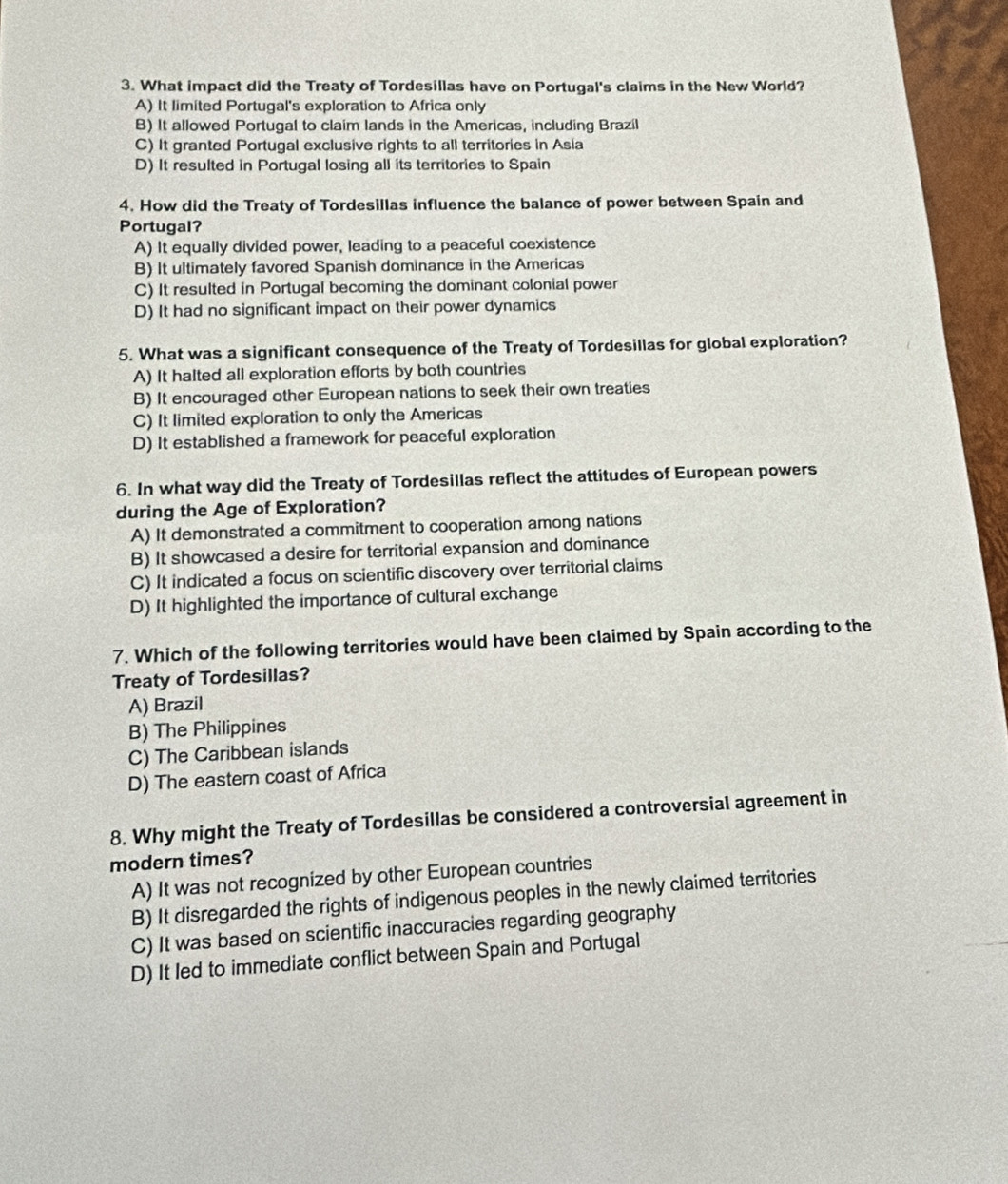 What impact did the Treaty of Tordesillas have on Portugal's claims in the New World?
A) It limited Portugal's exploration to Africa only
B) It allowed Portugal to claim lands in the Americas, including Brazil
C) It granted Portugal exclusive rights to all territories in Asia
D) It resulted in Portugal losing all its territories to Spain
4. How did the Treaty of Tordesillas influence the balance of power between Spain and
Portugal?
A) It equally divided power, leading to a peaceful coexistence
B) It ultimately favored Spanish dominance in the Americas
C) It resulted in Portugal becoming the dominant colonial power
D) It had no significant impact on their power dynamics
5. What was a significant consequence of the Treaty of Tordesillas for global exploration?
A) It halted all exploration efforts by both countries
B) It encouraged other European nations to seek their own treaties
C) It limited exploration to only the Americas
D) It established a framework for peaceful exploration
6. In what way did the Treaty of Tordesillas reflect the attitudes of European powers
during the Age of Exploration?
A) It demonstrated a commitment to cooperation among nations
B) It showcased a desire for territorial expansion and dominance
C) It indicated a focus on scientific discovery over territorial claims
D) It highlighted the importance of cultural exchange
7. Which of the following territories would have been claimed by Spain according to the
Treaty of Tordesillas?
A) Brazil
B) The Philippines
C) The Caribbean islands
D) The eastern coast of Africa
8. Why might the Treaty of Tordesillas be considered a controversial agreement in
modern times?
A) It was not recognized by other European countries
B) It disregarded the rights of indigenous peoples in the newly claimed territories
C) It was based on scientific inaccuracies regarding geography
D) It led to immediate conflict between Spain and Portugal