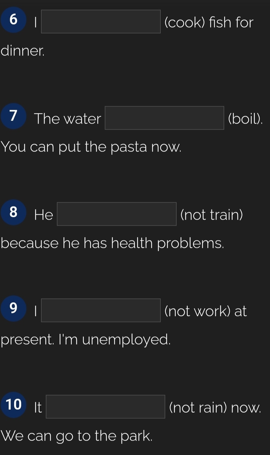 square (cook) fish for 
dinner. 
7 The water PM= □ /□   (boil). 
You can put the pasta now. 
8 He PM= □ /□   (not train) 
because he has health problems. 
9 I □ (not work) at 
present. I'm unemployed. 
10 It PM= □ /□   (not rain) now. 
We can go to the park.