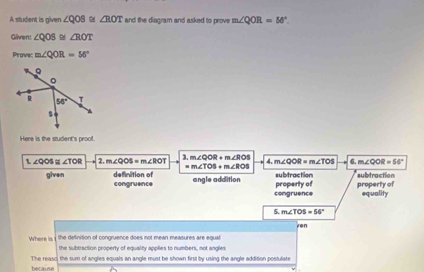 A student is given ∠ QOS≌ ∠ ROT and the diagram and asked to prove m∠ QOR=56°.
Given: ∠ QOS≌ ∠ ROT
Prove: m∠ QOR=56°
Here is the student's proof.
1. ∠ QOS≌ ∠ TOR 2. m∠ QOS=m∠ ROT 3. m∠ QOR+m∠ ROS 4. m∠ QOR=m∠ TOS 6. m∠ QOR=56°
=m∠ TOS+m∠ ROS
given definition of angle addition property of subtraction subtraction
congruence property of
congruence equality
5. m∠ TOS=56°
ven
Where is the definition of congruence does not mean measures are equal
the subtraction property of equality applies to numbers, not angles
The reaso the sum of angles equals an angle must be shown first by using the angle addition postulate
because