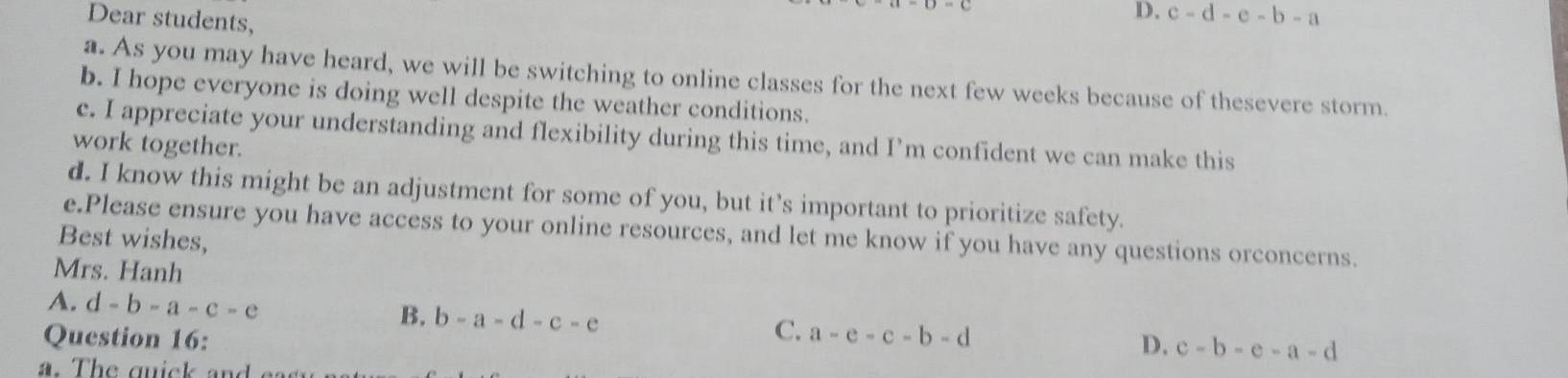 Dear students,
D. c-d-e-b-a
a. As you may have heard, we will be switching to online classes for the next few weeks because of thesevere storm.
b. I hope everyone is doing well despite the weather conditions.
c. I appreciate your understanding and flexibility during this time, and I’m confident we can make this
work together.
d. I know this might be an adjustment for some of you, but it’s important to prioritize safety.
e.Please ensure you have access to your online resources, and let me know if you have any questions orconcerns.
Best wishes,
Mrs. Hanh
A. d-b-a-c-e
B. b-a-d-c-e C. D. c-b-e-a-d
Question 16: a-e-c-b-d
a. The quick and